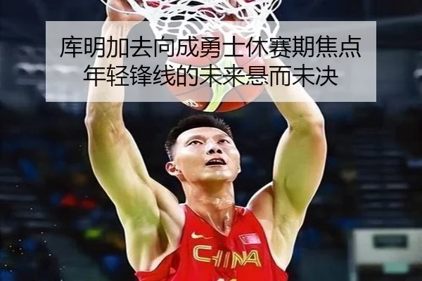 库明加去向成勇士休赛期焦点 年轻锋线的未来悬而未决